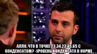  алло, что в точке 23.34.23.45.65 с конденсатом? -уровень конденсата в норме