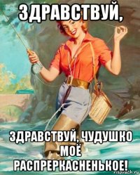 здравствуй, здравствуй, чудушко моё распреркасненькое!