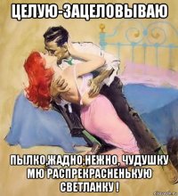 целую-зацеловываю пылко,жадно,нежно, чудушку мю распрекрасненькую светланку !