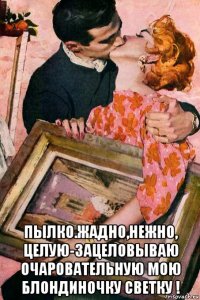  пылко.жадно,нежно, целую-зацеловываю очаровательную мою блондиночку светку !