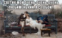 светик мой очень-очень-очень любименький, я с тобой ! 