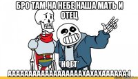 бро там на небе наша мать и отец *ноет* аааааааааааааааааахахахаааааа:(