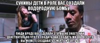 сукины дети в роле вас создали водородную бомбу... люди вроде вас сделали это..вы не знаете как действительно что то создать как создать жизнь все что вы можете создавать смерть и сеять ее