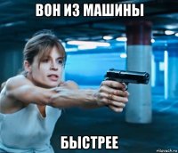 вон из машины быстрее