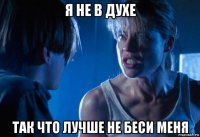я не в духе так что лучше не беси меня