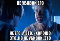 не убивай его не его..а это, - хорошо это..но не убивай..это