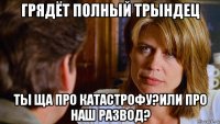 грядёт полный трындец ты ща про катастрофу?или про наш развод?