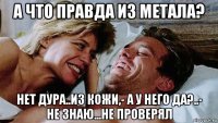 а что правда из метала? нет дура..из кожи,- а у него да?..- не знаю...не проверял
