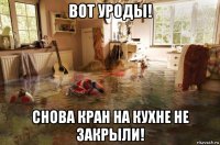 вот уроды! снова кран на кухне не закрыли!