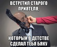встретил старого приятеля, который в детстве сделал тебя бяку