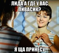 лида а где у вас пивасик? я ща принесу
