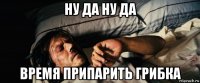 ну да ну да время припарить грибка