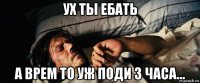 ух ты ебать а врем то уж поди 3 часа...