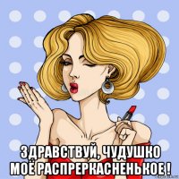  здравствуй, чудушко моё распреркасненькое !