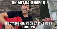 любит наш народ шостаковича! соси блять в рот у поповича