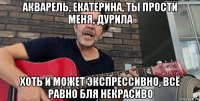 акварель, екатерина, ты прости меня, дурила хоть и может экспрессивно, всё равно бля некрасиво