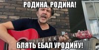 родина, родина! блять ебал уродину!