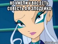 не ужели у вас,есть совесть а я злодейка 