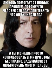 любовь помогает от любых проблем, потому что человек сделает для тебя то, что он бы не сделал а ты можешь просто использовать его и при этом бесплатно. задумайся! от любви очень много пользы!