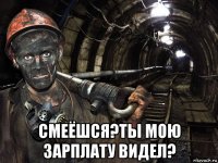  смеёшся?ты мою зарплату видел?