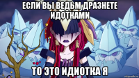 если вы ведьм дразнете идотками то это идиотка я
