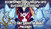 всем!привет,я из тундры ичу высокого человека''' он тут уже давно на майл рисовач