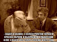  - зашёл в казино. с колеса рулетки чёрное и красное убрали, и выкрасили в пидерский флаг. а black jack теперь fucking white john