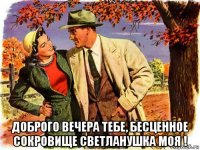  доброго вечера тебе, бесценное сокровище светланушка моя !