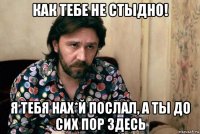 как тебе не стыдно! я тебя нах*й послал, а ты до сих пор здесь