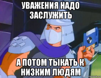 уважения надо заслужить а потом тыкать к низким людям
