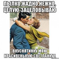 пылко,жадно,нежно, целую-зацеловываю вкуснятинку мою красивенькую светланку !