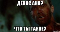 денис аня? что ты такое?