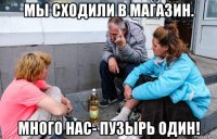 мы сходили в магазин. много нас- пузырь один!