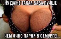 ну даже такая баба лучше чем очко парня в семурге!