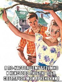  я по-настоящему безумно и неистово люблю тебя, светлячок мой яркенький !