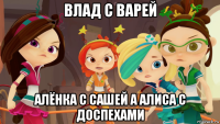 влад с варей алёнка с сашей а алиса с доспехами