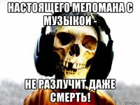 настоящего меломана с музыкой - не разлучит даже смерть!