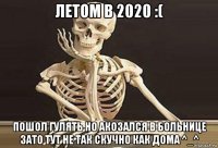 летом в 2020 :( пошол гулять но акозался в больнице зато тут не так скучно как дома ^_^