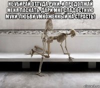 не убирай оттуда руки, и продолжай меня ласкать. дари мне сладостную муки-любви умноженный на страсть! 