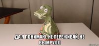  да я понимаю, не переживай, не вымру))))