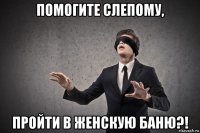 помогите слепому, пройти в женскую баню?!