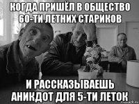 когда пришёл в общество 60-ти летних стариков и рассказываешь аникдот для 5-ти леток