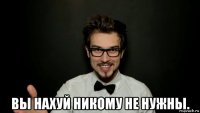  вы нахуй никому не нужны.