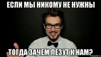 если мы никому не нужны тогда зачем лезут к нам?