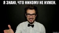 я знаю, что никому не нужен. 