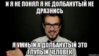 и я не понял я не долбанутый не дразнись я умный а долбанутый это глупый человек
