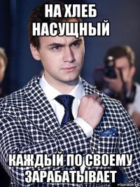 на хлеб насущный каждый по своему зарабатывает