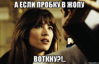 а если пробку в жопу воткну?!..