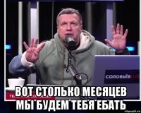 вот столько месяцев мы будем тебя ебать