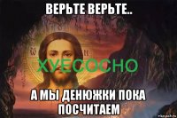верьте верьте.. а мы денюжки пока посчитаем